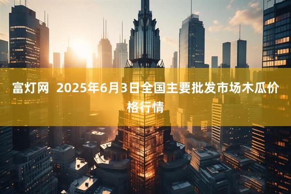富灯网  2025年6月3日全国主要批发市场木瓜价格行情