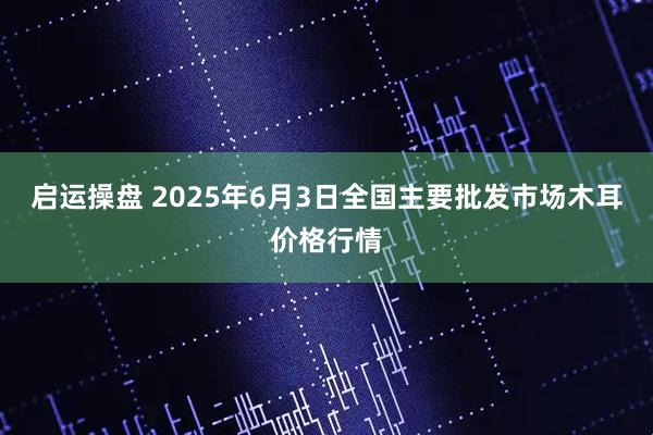 启运操盘 2025年6月3日全国主要批发市场木耳价格行情