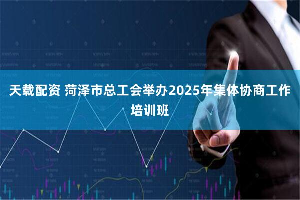 天载配资 菏泽市总工会举办2025年集体协商工作培训班