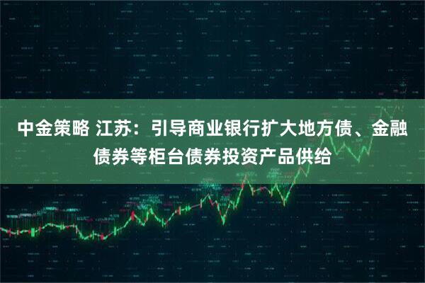 中金策略 江苏：引导商业银行扩大地方债、金融债券等柜台债券投资产品供给