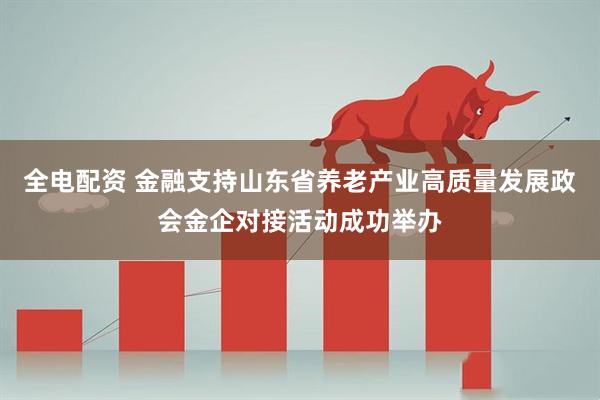 全电配资 金融支持山东省养老产业高质量发展政会金企对接活动成功举办