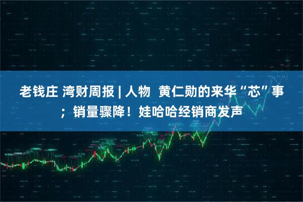 老钱庄 湾财周报 | 人物  黄仁勋的来华“芯”事；销量骤降！娃哈哈经销商发声