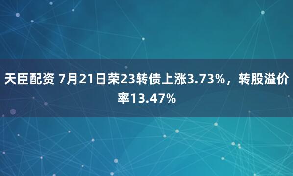 天臣配资 7月21日荣23转债上涨3.73%，转股溢价率13.47%