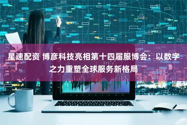 星速配资 博彦科技亮相第十四届服博会：以数字之力重塑全球服务新格局