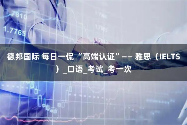 德邦国际 每日一侃 “高端认证”—— 雅思（IELTS）_口语_考试_考一次