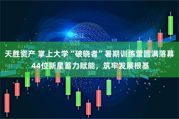 天胜资产 掌上大学“破晓者”暑期训练营圆满落幕 44位新星蓄力赋能，筑牢发展根基