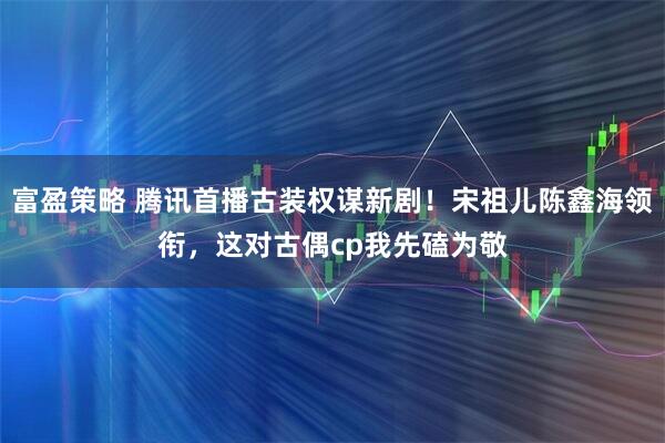 富盈策略 腾讯首播古装权谋新剧！宋祖儿陈鑫海领衔，这对古偶cp我先磕为敬