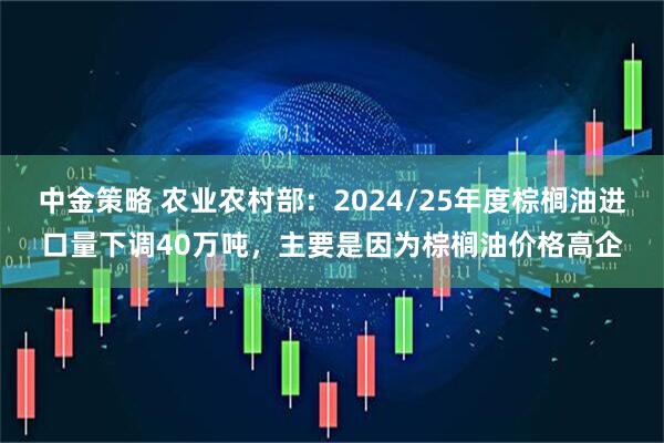 中金策略 农业农村部：2024/25年度棕榈油进口量下调40万吨，主要是因为棕榈油价格高企