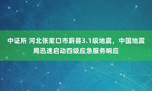 中证所 河北张家口市蔚县3.1级地震，中国地震局迅速启动四级应急服务响应