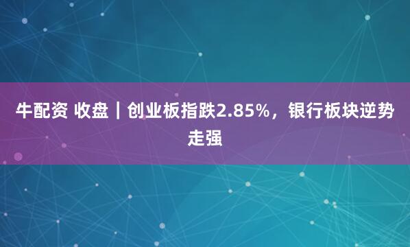 牛配资 收盘｜创业板指跌2.85%，银行板块逆势走强