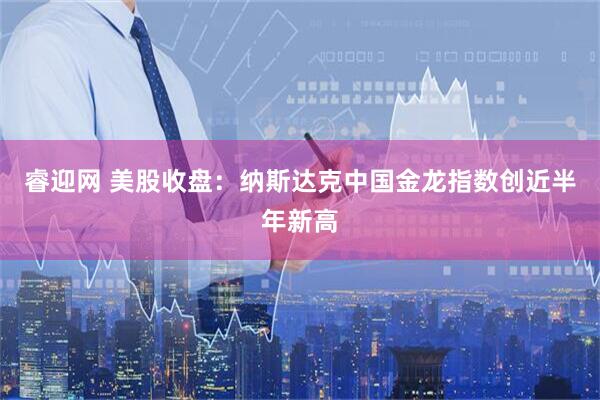 睿迎网 美股收盘：纳斯达克中国金龙指数创近半年新高
