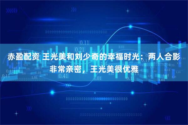 赤盈配资 王光美和刘少奇的幸福时光：两人合影非常亲密，王光美很优雅