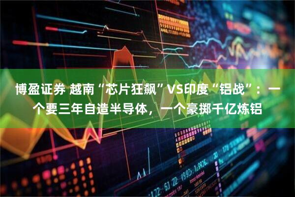 博盈证券 越南“芯片狂飙”VS印度“铝战”：一个要三年自造半导体，一个豪掷千亿炼铝