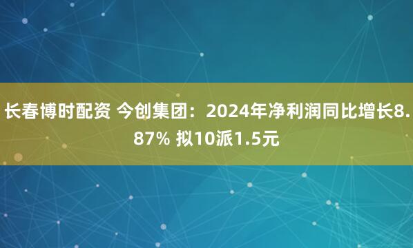 长春博时配资 今创集团：2024年净利润同比增长8.87% 拟10派1.5元