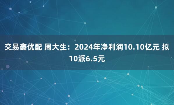 交易鑫优配 周大生：2024年净利润10.10亿元 拟10派6.5元
