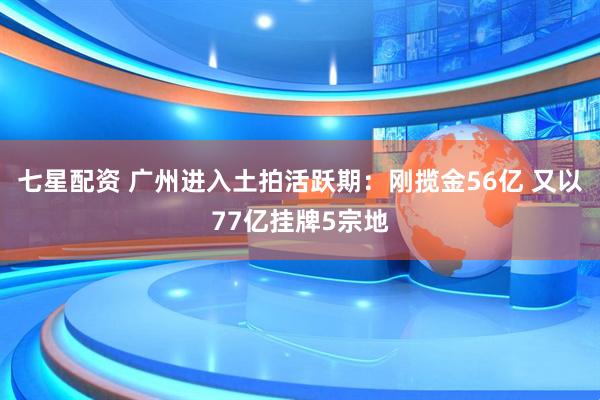 七星配资 广州进入土拍活跃期：刚揽金56亿 又以77亿挂牌5宗地