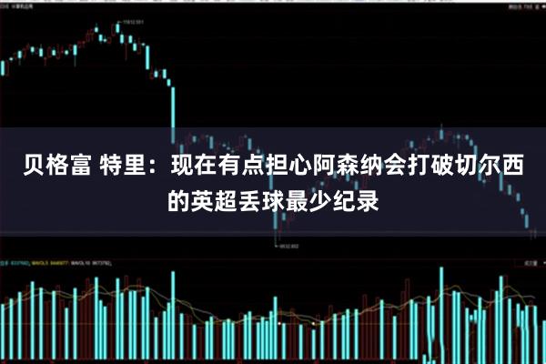 贝格富 特里：现在有点担心阿森纳会打破切尔西的英超丢球最少纪录