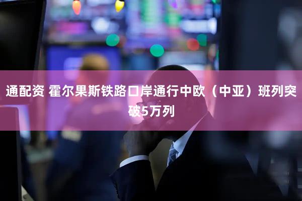 通配资 霍尔果斯铁路口岸通行中欧（中亚）班列突破5万列