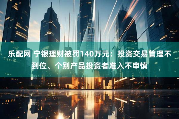 乐配网 宁银理财被罚140万元：投资交易管理不到位、个别产品投资者准入不审慎