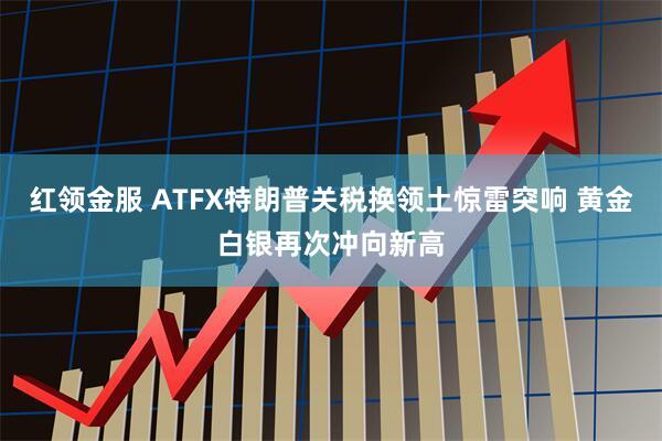 红领金服 ATFX特朗普关税换领土惊雷突响 黄金白银再次冲向新高