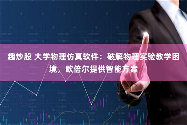 趣炒股 大学物理仿真软件：破解物理实验教学困境，欧倍尔提供智能方案