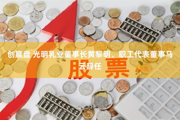 创赢盘 光明乳业董事长黄黎明、职工代表董事马云辞任